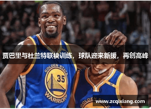 贾巴里与杜兰特联袂训练，球队迎来新援，再创高峰
